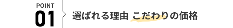 POINT 01 選ばれる理由 こだわりの価格