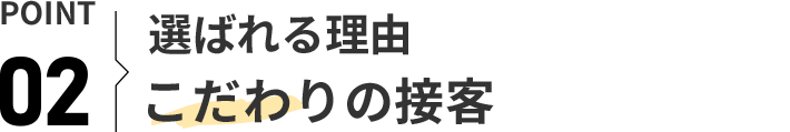 POINT 02 選ばれる理由 こだわりの接客