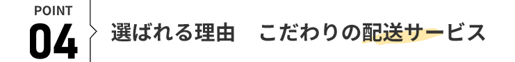 POINT 04 選ばれる理由 こだわりの配送サービス