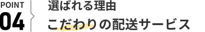 POINT 04 選ばれる理由 こだわりの配送サービス